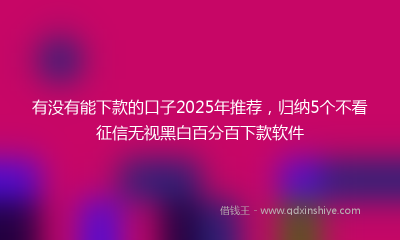 有没有能下款的口子2025年推荐，归纳5个不看征信无视黑白百分百下款软件