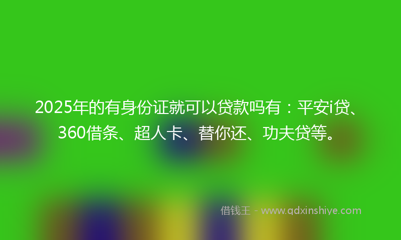 2025年的有身份证就可以贷款吗有：平安i贷、360借条、超人卡、替你还、功夫贷等。