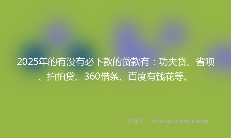 2025年的有没有必下款的贷款有：功夫贷、省呗、拍拍贷、360借条、百度有钱花等。