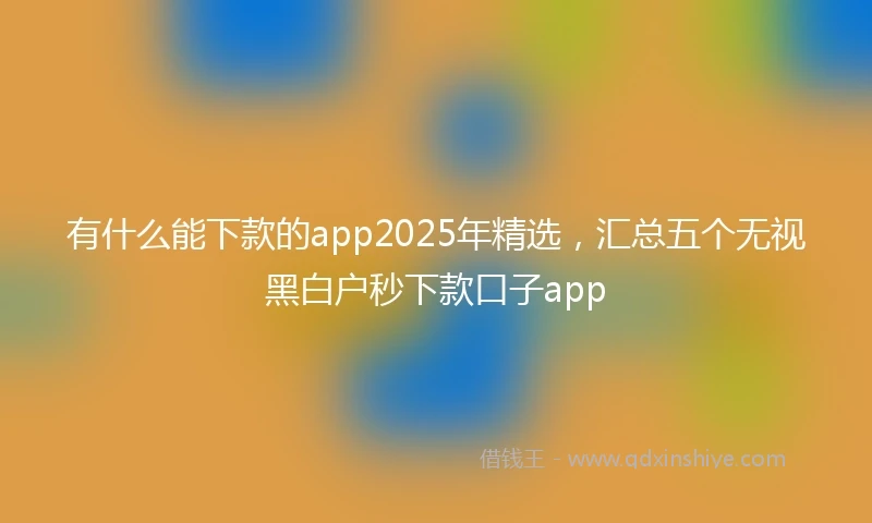 有什么能下款的app2025年精选，汇总五个无视黑白户秒下款口子app