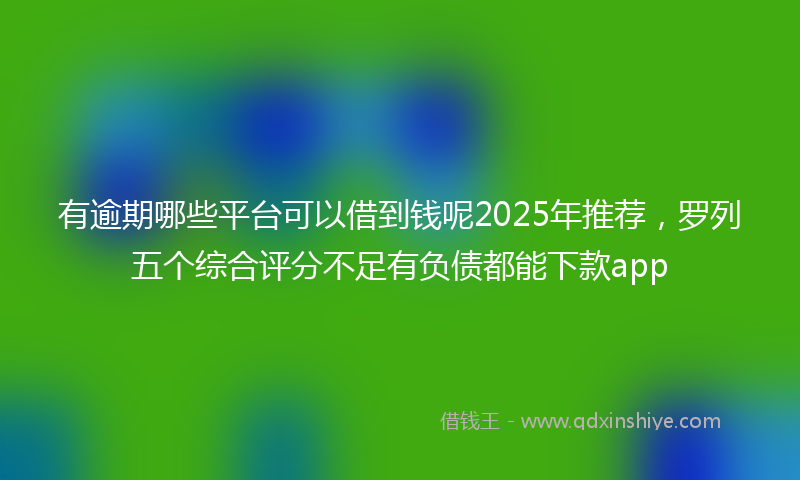 有逾期哪些平台可以借到钱呢2025年推荐，罗列五个综合评分不足有负债都能下款app