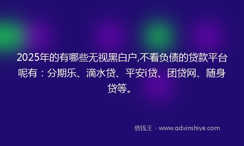 2025年的有哪些无视黑白户,不看负债的贷款平台呢有：分期乐、滴水贷、平安i贷、团贷网、随身贷等。