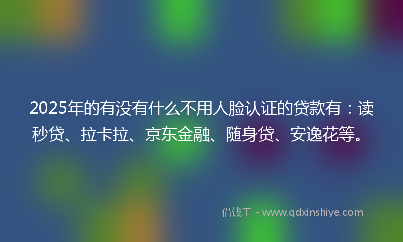 2025年的有没有什么不用人脸认证的贷款有：读秒贷、拉卡拉、京东金融、随身贷、安逸花等。