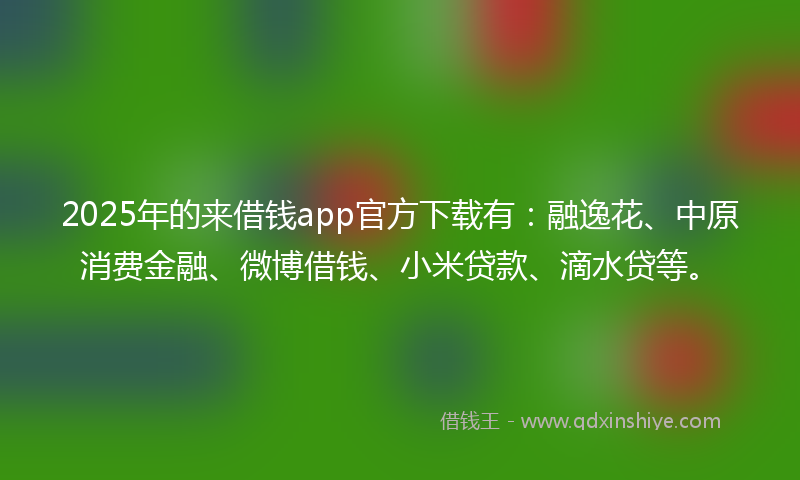 2025年的来借钱app官方下载有：融逸花、中原消费金融、微博借钱、小米贷款、滴水贷等。