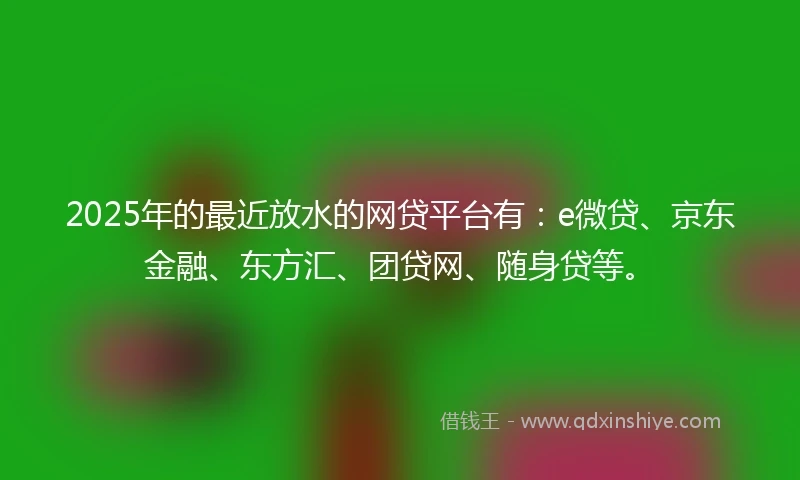 2025年的最近放水的网贷平台有：e微贷、京东金融、东方汇、团贷网、随身贷等。