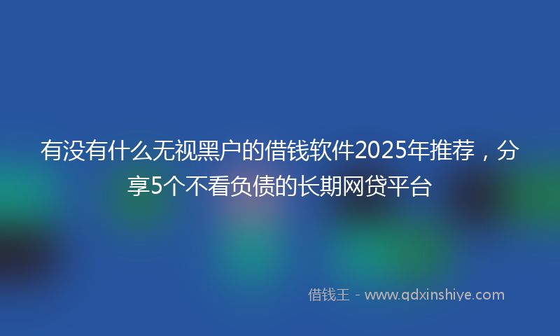 有没有什么无视黑户的借钱软件2025年推荐，分享5个不看负债的长期网贷平台
