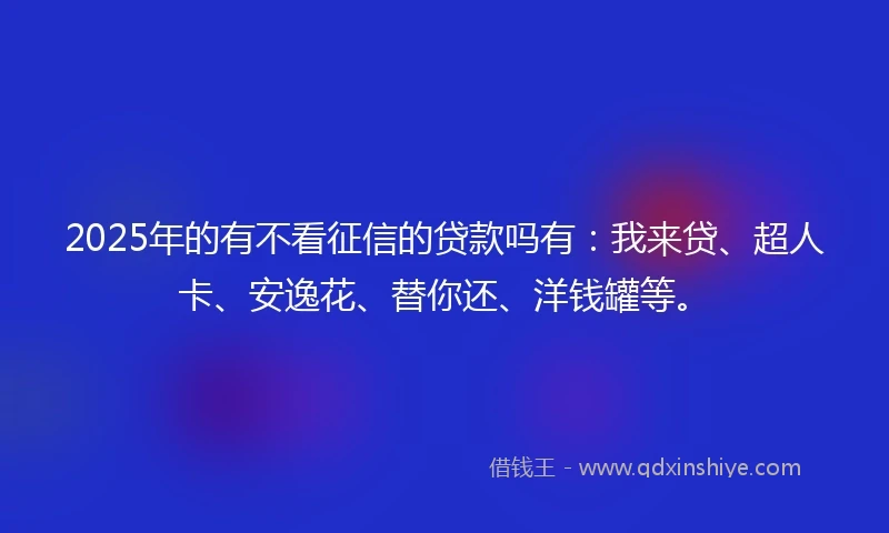 2025年的有不看征信的贷款吗有：我来贷、超人卡、安逸花、替你还、洋钱罐等。