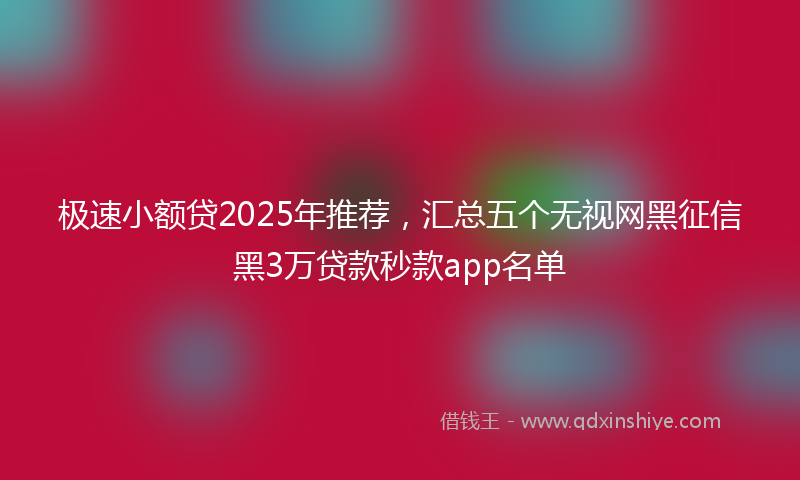 极速小额贷2025年推荐，汇总五个无视网黑征信黑3万贷款秒款app名单
