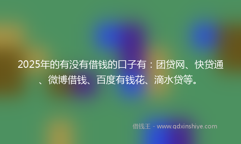 2025年的有没有借钱的口子有：团贷网、快贷通、微博借钱、百度有钱花、滴水贷等。