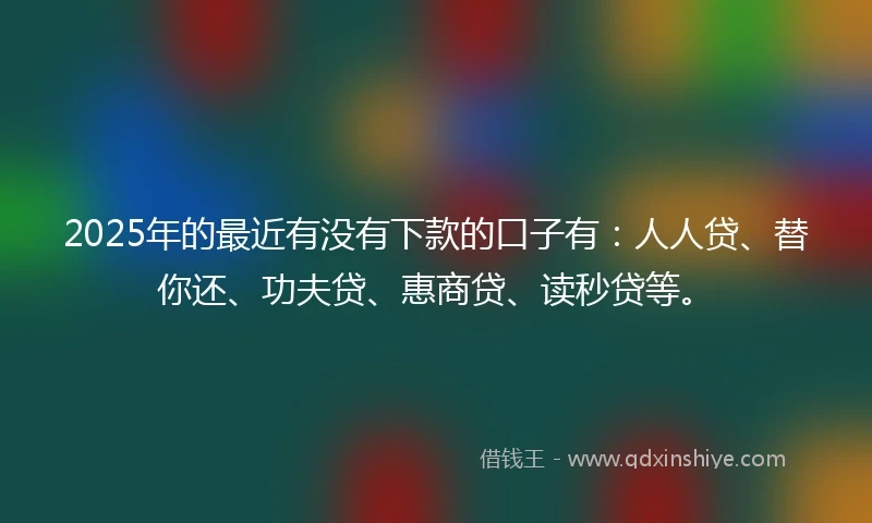 2025年的最近有没有下款的口子有：人人贷、替你还、功夫贷、惠商贷、读秒贷等。