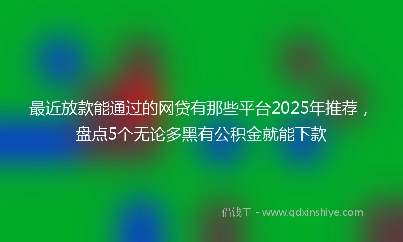 最近放款能通过的网贷有那些平台2025年推荐，盘点5个无论多黑有公积金就能下款