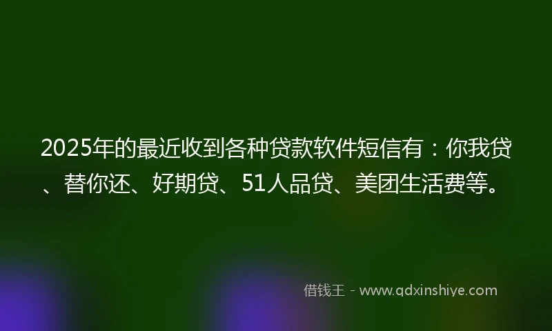 2025年的最近收到各种贷款软件短信有：你我贷、替你还、好期贷、51人品贷、美团生活费等。