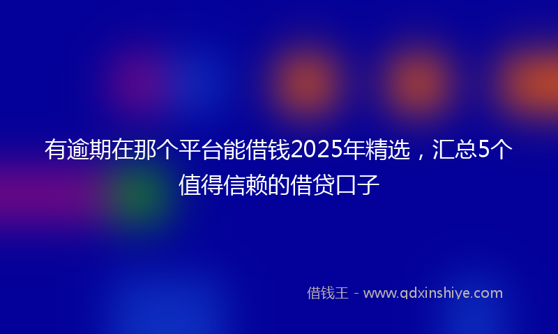 有逾期在那个平台能借钱2025年精选，汇总5个值得信赖的借贷口子