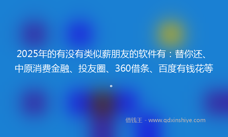 2025年的有没有类似薪朋友的软件有：替你还、中原消费金融、投友圈、360借条、百度有钱花等。
