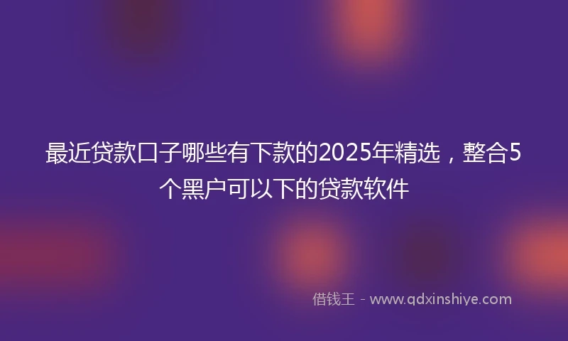 最近贷款口子哪些有下款的2025年精选,整合5个黑户可以下的贷款软件