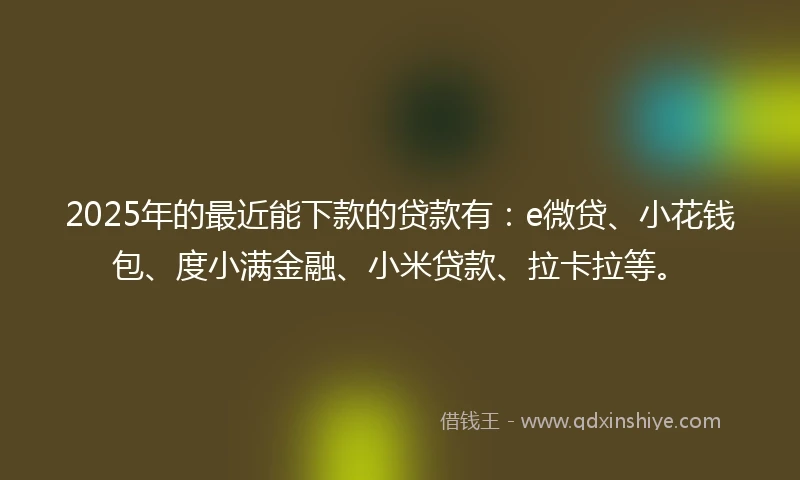 2025年的最近能下款的贷款有:e微贷、小花钱包、度小满金融、小米贷款、拉卡拉等。