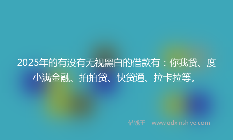 2025年的有没有无视黑白的借款有：你我贷、度小满金融、拍拍贷、快贷通、拉卡拉等。