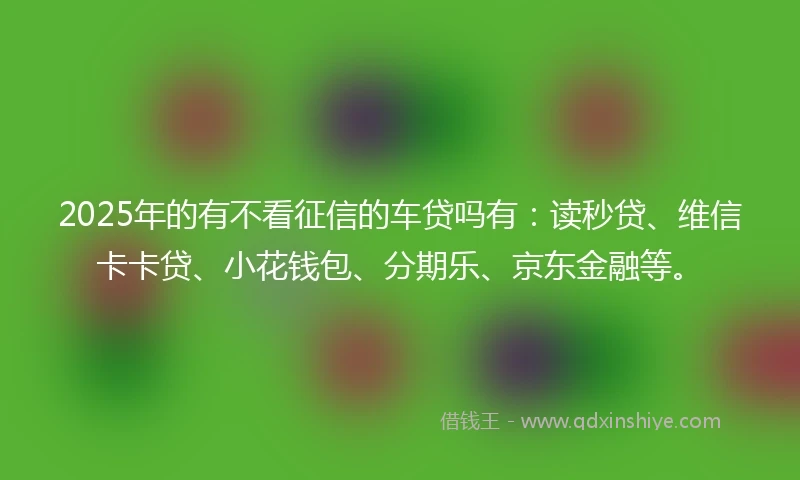 2025年的有不看征信的车贷吗有：读秒贷、维信卡卡贷、小花钱包、分期乐、京东金融等。