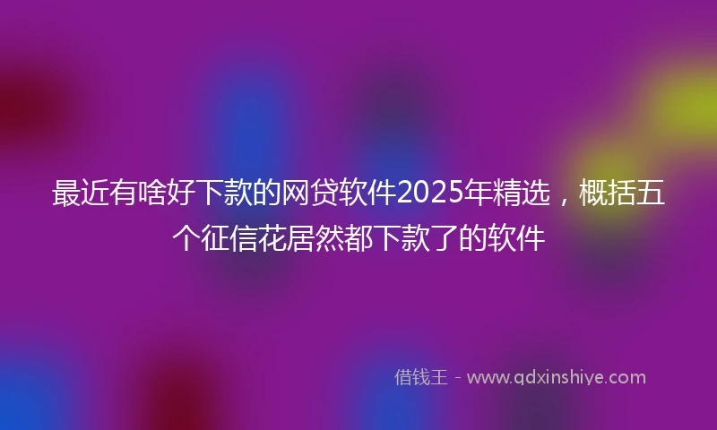 最近有啥好下款的网贷软件2025年精选，概括五个征信花居然都下款了的软件