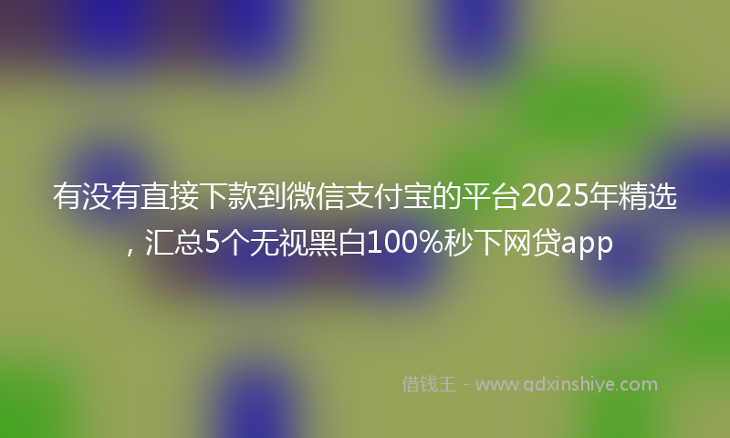 有没有直接下款到微信支付宝的平台2025年精选，汇总5个无视黑白100%秒下网贷app