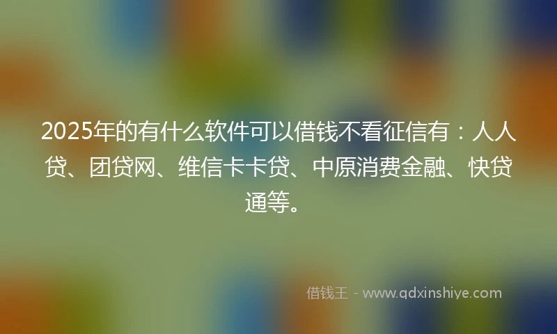 2025年的有什么软件可以借钱不看征信有:人人贷、团贷网、维信卡卡贷、中原消费金融、快贷通等。