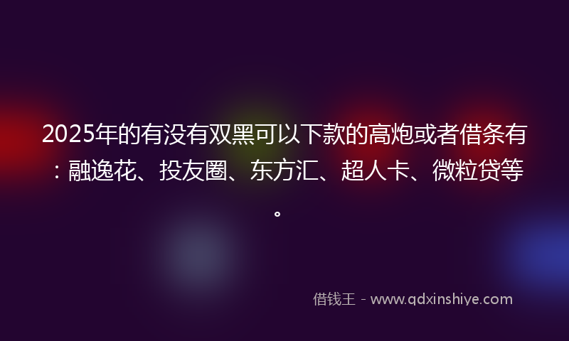 2025年的有没有双黑可以下款的高炮或者借条有：融逸花、投友圈、东方汇、超人卡、微粒贷等。