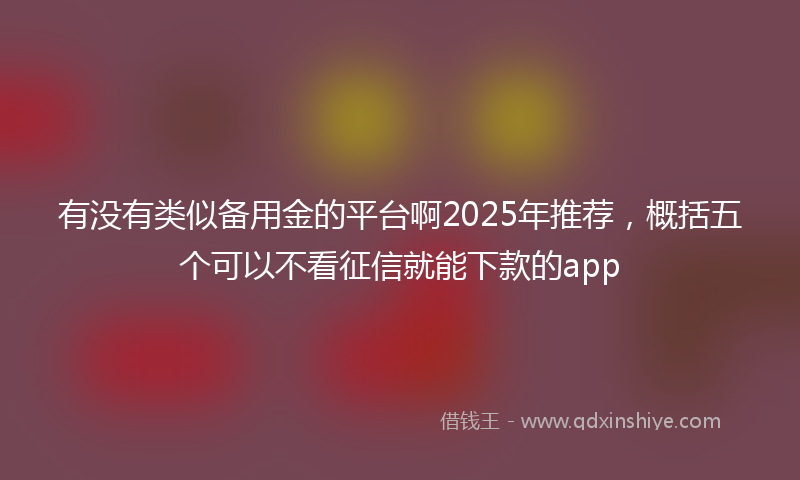 有没有类似备用金的平台啊2025年推荐，概括五个可以不看征信就能下款的app