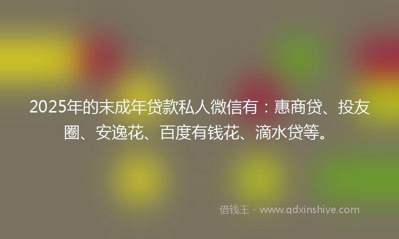 2025年的末成年贷款私人微信有：惠商贷、投友圈、安逸花、百度有钱花、滴水贷等。