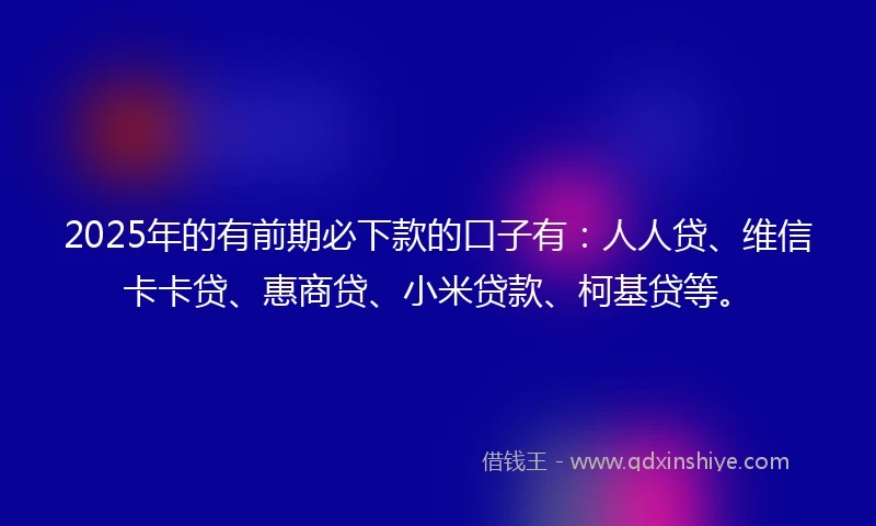 2025年的有前期必下款的口子有：人人贷、维信卡卡贷、惠商贷、小米贷款、柯基贷等。