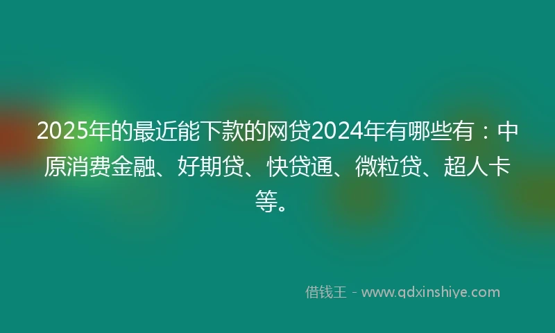 2025年的最近能下款的网贷2024年有哪些有：中原消费金融、好期贷、快贷通、微粒贷、超人卡等。