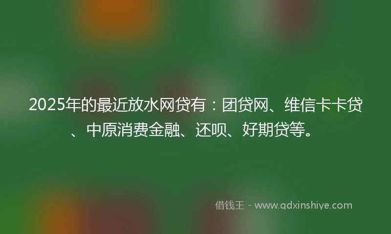 2025年的最近放水网贷有：团贷网、维信卡卡贷、中原消费金融、还呗、好期贷等。