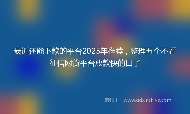 最近还能下款的平台2025年推荐，整理五个不看征信网贷平台放款快的口子