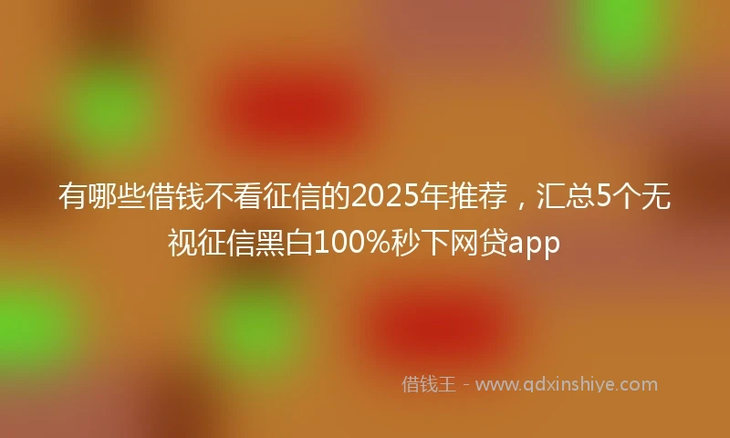 有哪些借钱不看征信的2025年推荐,汇总5个无视征信黑白100%秒下网贷app