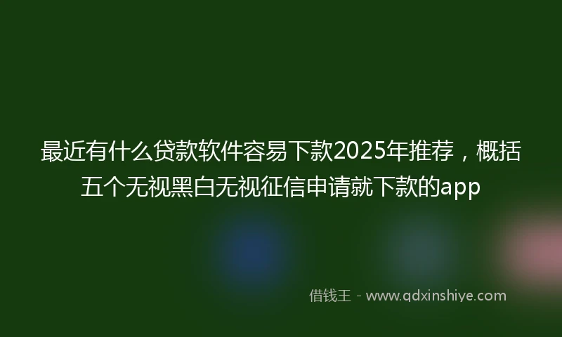 最近有什么贷款软件容易下款2025年推荐，概括五个无视黑白无视征信申请就下款的app