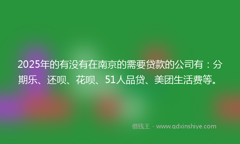 2025年的有没有在南京的需要贷款的公司有：分期乐、还呗、花呗、51人品贷、美团生活费等。