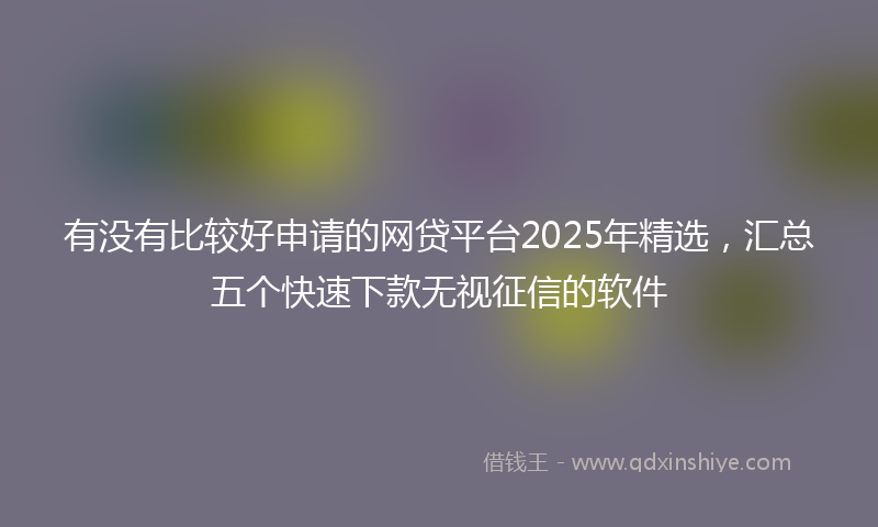 有没有比较好申请的网贷平台2025年精选，汇总五个快速下款无视征信的软件