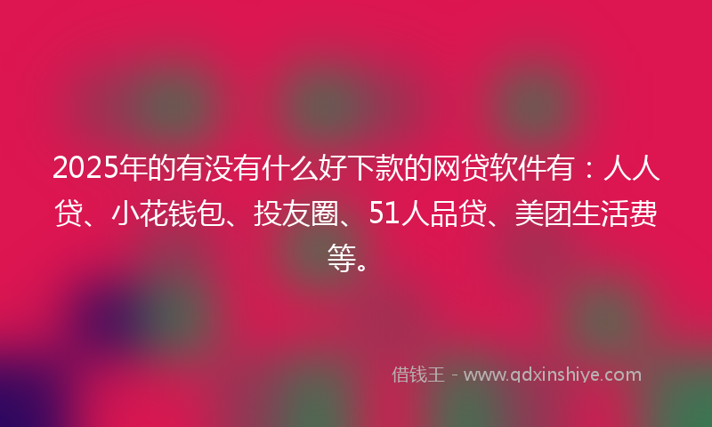 2025年的有没有什么好下款的网贷软件有：人人贷、小花钱包、投友圈、51人品贷、美团生活费等。