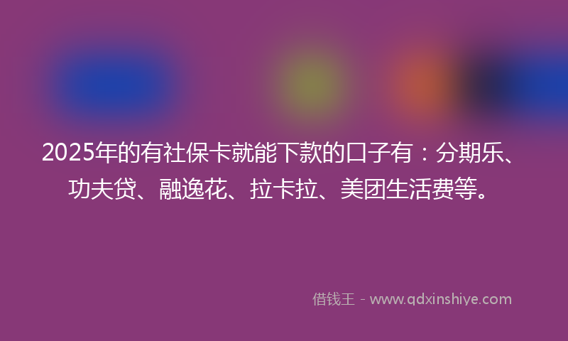 2025年的有社保卡就能下款的口子有：分期乐、功夫贷、融逸花、拉卡拉、美团生活费等。