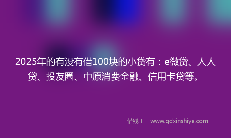 2025年的有没有借100块的小贷有：e微贷、人人贷、投友圈、中原消费金融、信用卡贷等。