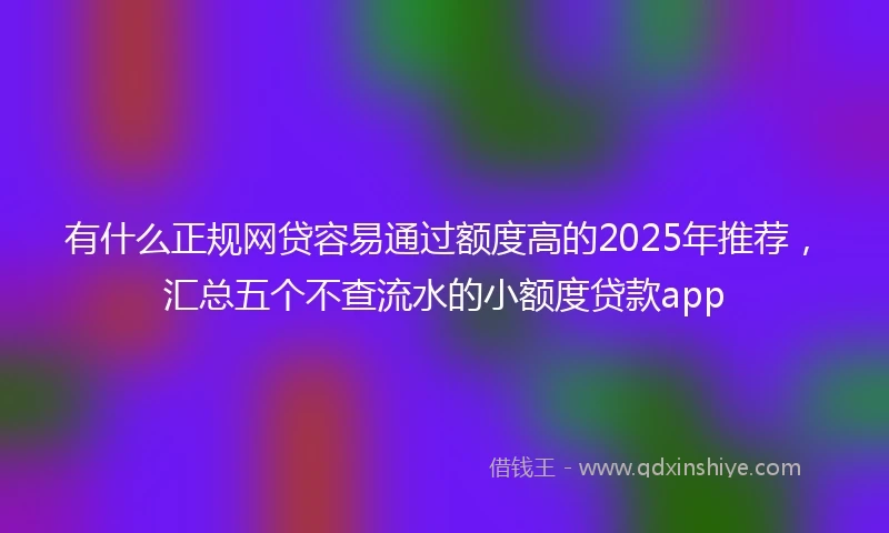 有什么正规网贷容易通过额度高的2025年推荐，汇总五个不查流水的小额度贷款app