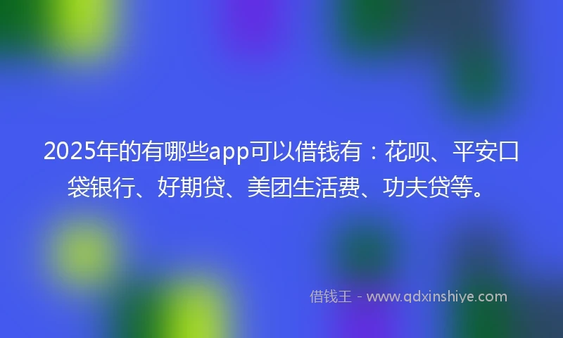 2025年的有哪些app可以借钱有：花呗、平安口袋银行、好期贷、美团生活费、功夫贷等。