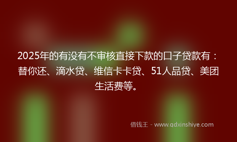 2025年的有没有不审核直接下款的口子贷款有：替你还、滴水贷、维信卡卡贷、51人品贷、美团生活费等。