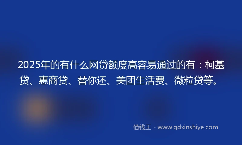 2025年的有什么网贷额度高容易通过的有：柯基贷、惠商贷、替你还、美团生活费、微粒贷等。