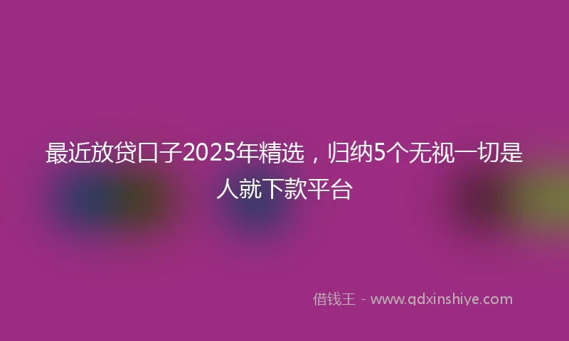 最近放贷口子2025年精选，归纳5个无视一切是人就下款平台