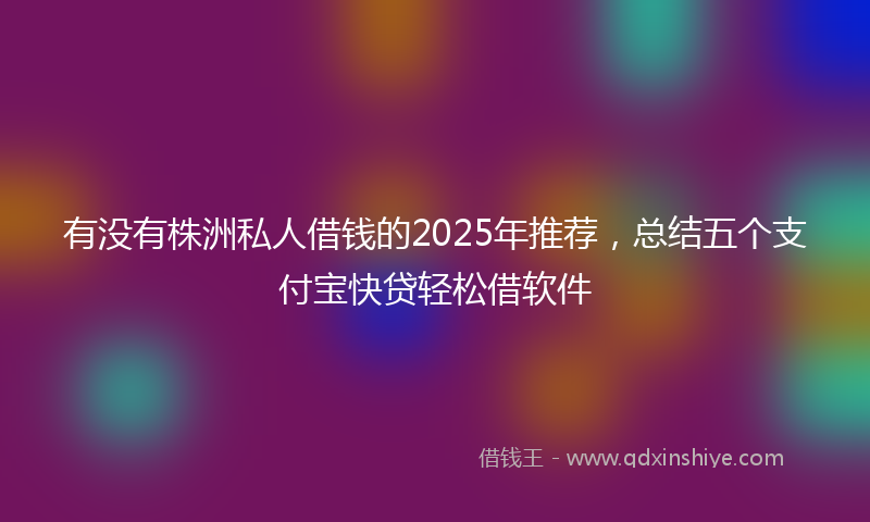 有没有株洲私人借钱的2025年推荐，总结五个支付宝快贷轻松借软件