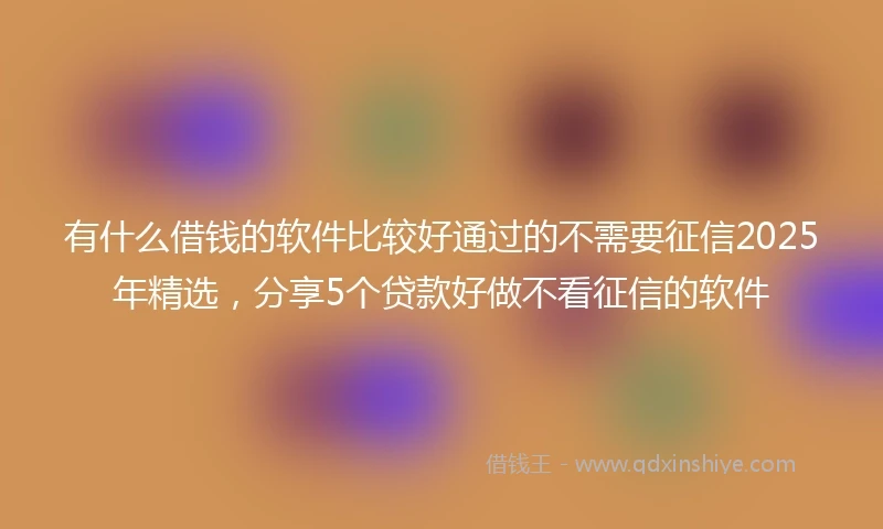有什么借钱的软件比较好通过的不需要征信2025年精选，分享5个贷款好做不看征信的软件