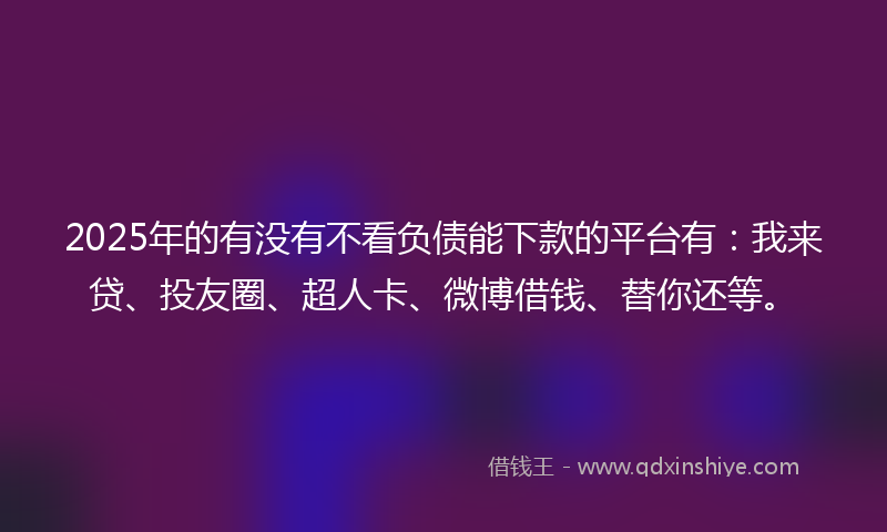 2025年的有没有不看负债能下款的平台有：我来贷、投友圈、超人卡、微博借钱、替你还等。