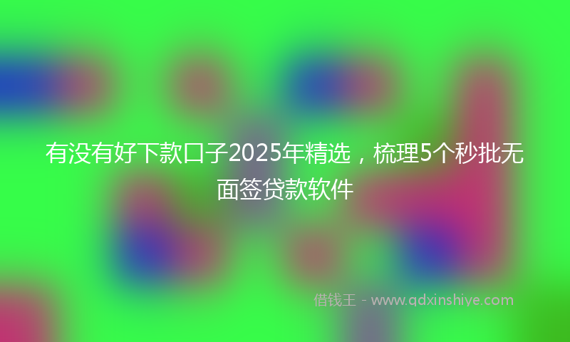 有没有好下款口子2025年精选，梳理5个秒批无面签贷款软件