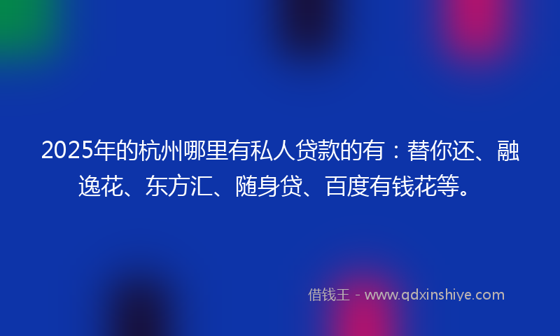 2025年的杭州哪里有私人贷款的有：替你还、融逸花、东方汇、随身贷、百度有钱花等。