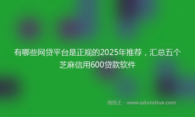 有哪些网贷平台是正规的2025年推荐，汇总五个芝麻信用600贷款软件